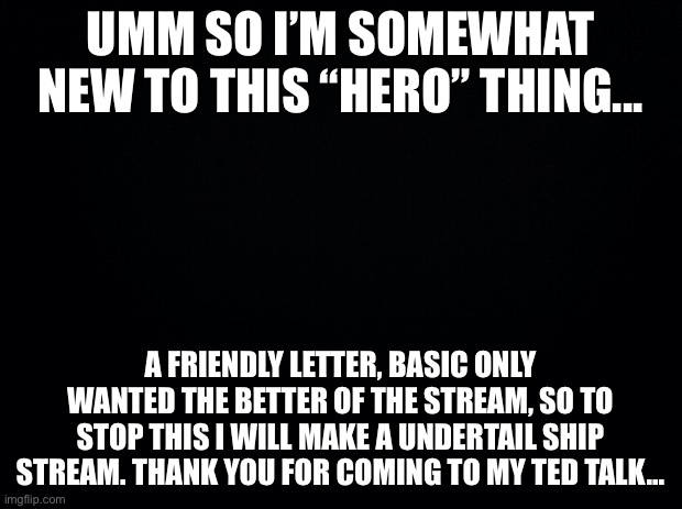 Black background | UMM SO I’M SOMEWHAT NEW TO THIS “HERO” THING... A FRIENDLY LETTER, BASIC ONLY WANTED THE BETTER OF THE STREAM, SO TO STOP THIS I WILL MAKE A UNDERTAIL SHIP STREAM. THANK YOU FOR COMING TO MY TED TALK... | image tagged in black background | made w/ Imgflip meme maker