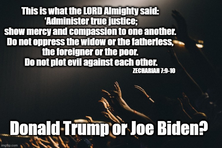 Trump or Biden? | This is what the LORD Almighty said: 
‘Administer true justice; show mercy and compassion to one another. 
Do not oppress the widow or the fatherless, 
the foreigner or the poor. 
Do not plot evil against each other. ZECHARIAH 7:9-10; Donald Trump or Joe Biden? | image tagged in election 2020,god,values,joe biden,donald trump | made w/ Imgflip meme maker