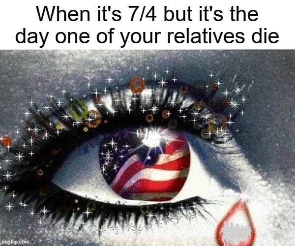 Kinda true tho | When it's 7/4 but it's the day one of your relatives die | image tagged in memes | made w/ Imgflip meme maker