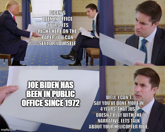 Trump interview | BIDEN'S BEEN IN OFFICE 47 YRS, ITS RIGHT HERE ON THE PAPER YOU CAN SEE FOR YOURSELF; WELL, I CAN'T SAY YOU'VE DONE MORE IN 4 YEARS, THAT JUST DOESN'T PLAY WITH THE NARRATIVE. LETS TALK ABOUT YOUR HELICOPTER RIDE. JOE BIDEN HAS BEEN IN PUBLIC OFFICE SINCE 1972 | image tagged in trump interview | made w/ Imgflip meme maker