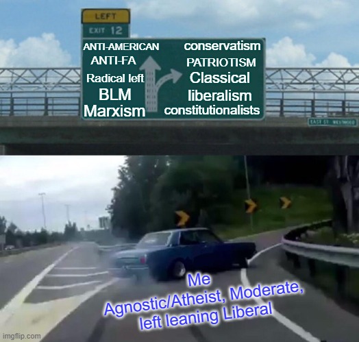 When the Left completely abandons Liberal values and goes full retard and I find more sanity and intelligence on the right | ANTI-AMERICAN; conservatism; ANTI-FA; PATRIOTISM; Classical liberalism; Radical left; BLM; constitutionalists; Marxism; Me 
Agnostic/Atheist, Moderate, left leaning Liberal | image tagged in left exit 12 off ramp,marxism,antifa,anti-american,conservatism,classical liberalism | made w/ Imgflip meme maker
