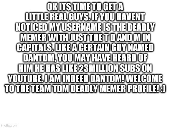 DanTDM | OK ITS TIME TO GET A LITTLE REAL GUYS. IF YOU HAVENT NOTICED MY USERNAME IS THE DEADLY MEMER WITH JUST THE T D AND M IN CAPITALS. LIKE A CERTAIN GUY NAMED DANTDM, YOU MAY HAVE HEARD OF HIM HE HAS LIKE 23MILLION SUBS ON YOUTUBE. I AM INDEED DANTDM! WELCOME TO THE TEAM TDM DEADLY MEMER PROFILE! :) | image tagged in blank white template | made w/ Imgflip meme maker