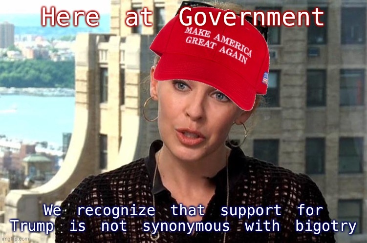 Trump supporters are welcome! We only ban bigots. | Here at Government; We recognize that support for Trump is not synonymous with bigotry | image tagged in maga kylie | made w/ Imgflip meme maker