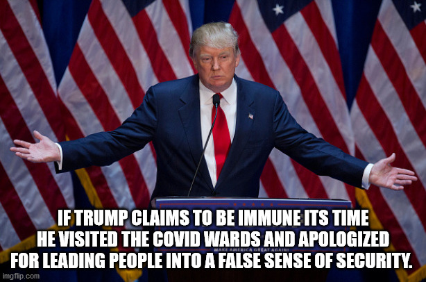 CoVidiot | IF TRUMP CLAIMS TO BE IMMUNE ITS TIME HE VISITED THE COVID WARDS AND APOLOGIZED FOR LEADING PEOPLE INTO A FALSE SENSE OF SECURITY. | image tagged in donald trump,covid,biden,coronavirus,election2020 | made w/ Imgflip meme maker