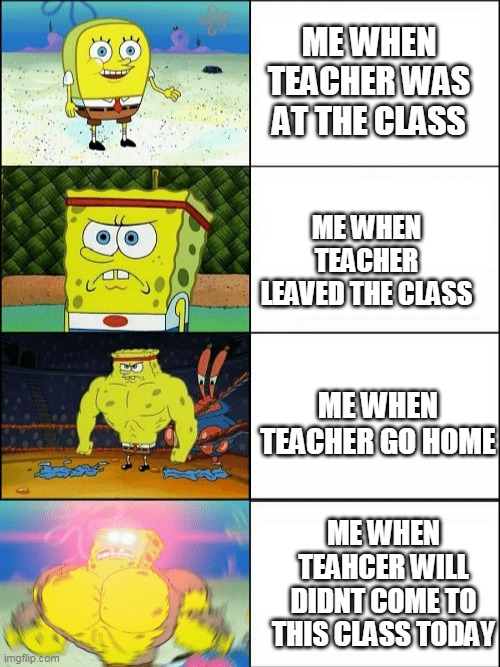 Increasingly buff spongebob | ME WHEN TEACHER WAS AT THE CLASS; ME WHEN TEACHER LEAVED THE CLASS; ME WHEN TEACHER GO HOME; ME WHEN TEAHCER WILL DIDNT COME TO THIS CLASS TODAY | image tagged in increasingly buff spongebob | made w/ Imgflip meme maker