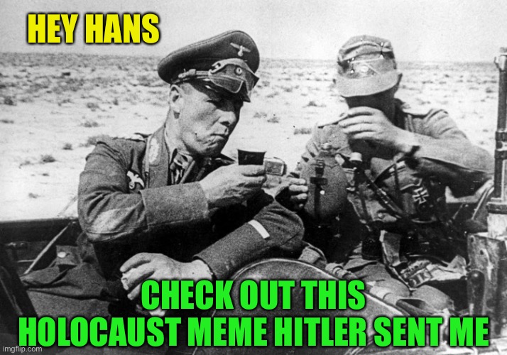 Must be one of Ricardo’s ;-) | HEY HANS; CHECK OUT THIS HOLOCAUST MEME HITLER SENT ME | image tagged in dark humor,rommel,hitler,look at this photograph,ww2,holocaust | made w/ Imgflip meme maker