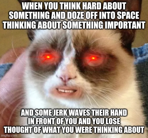 got me like | WHEN YOU THINK HARD ABOUT SOMETHING AND DOZE OFF INTO SPACE THINKING ABOUT SOMETHING IMPORTANT; AND SOME JERK WAVES THEIR HAND IN FRONT OF YOU AND YOU LOSE THOUGHT OF WHAT YOU WERE THINKING ABOUT | image tagged in got me like | made w/ Imgflip meme maker
