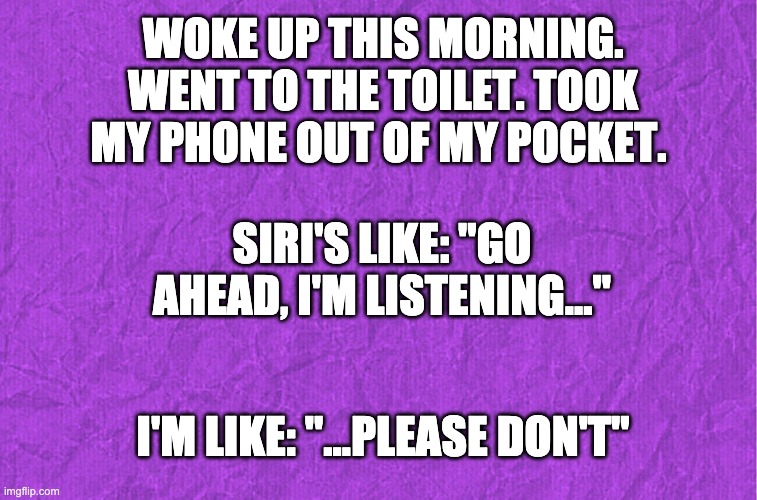 Generic purple background | WOKE UP THIS MORNING. WENT TO THE TOILET. TOOK MY PHONE OUT OF MY POCKET. SIRI'S LIKE: "GO AHEAD, I'M LISTENING..."; I'M LIKE: "...PLEASE DON'T" | image tagged in generic purple background | made w/ Imgflip meme maker