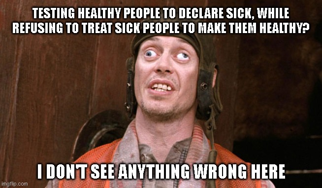 Covid-19 Test and Trace |  TESTING HEALTHY PEOPLE TO DECLARE SICK, WHILE REFUSING TO TREAT SICK PEOPLE TO MAKE THEM HEALTHY? I DON'T SEE ANYTHING WRONG HERE | image tagged in crosseyed steve buscemi | made w/ Imgflip meme maker