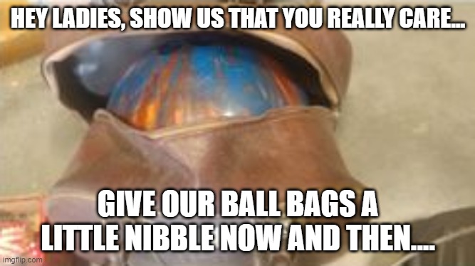HEY LADIES, SHOW US THAT YOU REALLY CARE... GIVE OUR BALL BAGS A LITTLE NIBBLE NOW AND THEN.... | image tagged in bowling | made w/ Imgflip meme maker