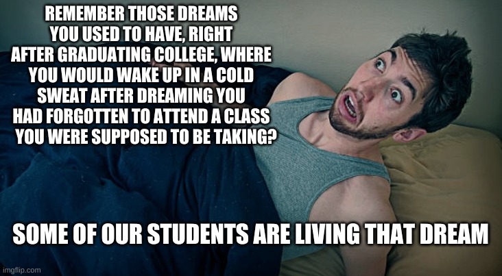 Students skipping class | REMEMBER THOSE DREAMS YOU USED TO HAVE, RIGHT AFTER GRADUATING COLLEGE, WHERE YOU WOULD WAKE UP IN A COLD SWEAT AFTER DREAMING YOU HAD FORGOTTEN TO ATTEND A CLASS    YOU WERE SUPPOSED TO BE TAKING? SOME OF OUR STUDENTS ARE LIVING THAT DREAM | image tagged in students,class,missing,skipping | made w/ Imgflip meme maker
