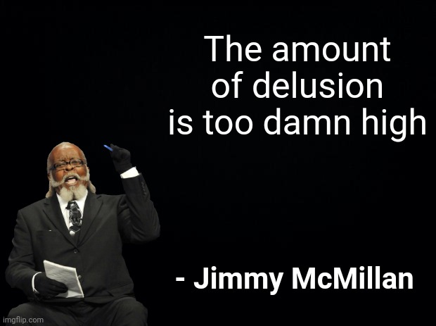 Black background | The amount of delusion is too damn high - Jimmy McMillan | image tagged in black background | made w/ Imgflip meme maker