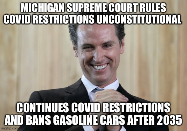 Scheming Gavin Newsom  | MICHIGAN SUPREME COURT RULES COVID RESTRICTIONS UNCONSTITUTIONAL; CONTINUES COVID RESTRICTIONS AND BANS GASOLINE CARS AFTER 2035 | image tagged in scheming gavin newsom | made w/ Imgflip meme maker