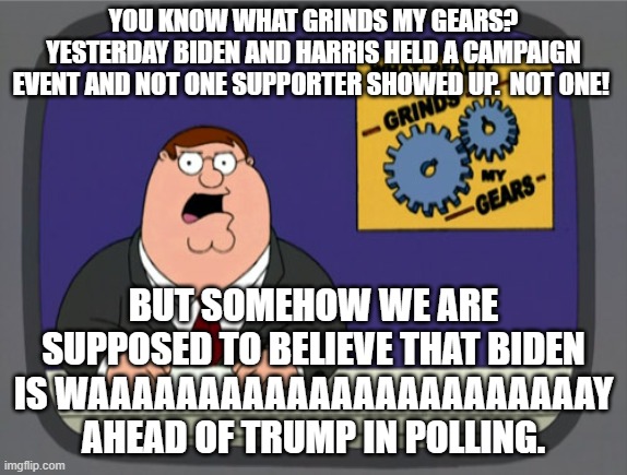 Biden can't fill a starbucks venue but somehow is way ahead in polling? | YOU KNOW WHAT GRINDS MY GEARS? YESTERDAY BIDEN AND HARRIS HELD A CAMPAIGN EVENT AND NOT ONE SUPPORTER SHOWED UP.  NOT ONE! BUT SOMEHOW WE ARE SUPPOSED TO BELIEVE THAT BIDEN IS WAAAAAAAAAAAAAAAAAAAAAAAY AHEAD OF TRUMP IN POLLING. | image tagged in memes,peter griffin news | made w/ Imgflip meme maker