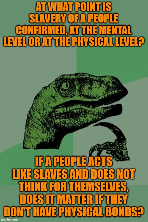 Where have the free thinkers gone? | AT WHAT POINT IS SLAVERY OF A PEOPLE CONFIRMED, AT THE MENTAL LEVEL OR AT THE PHYSICAL LEVEL? IF A PEOPLE ACTS LIKE SLAVES AND DOES NOT THINK FOR THEMSELVES, DOES IT MATTER IF THEY DON'T HAVE PHYSICAL BONDS? | image tagged in memes,philosoraptor,free thinking,slavery,mainstream media,social media | made w/ Imgflip meme maker