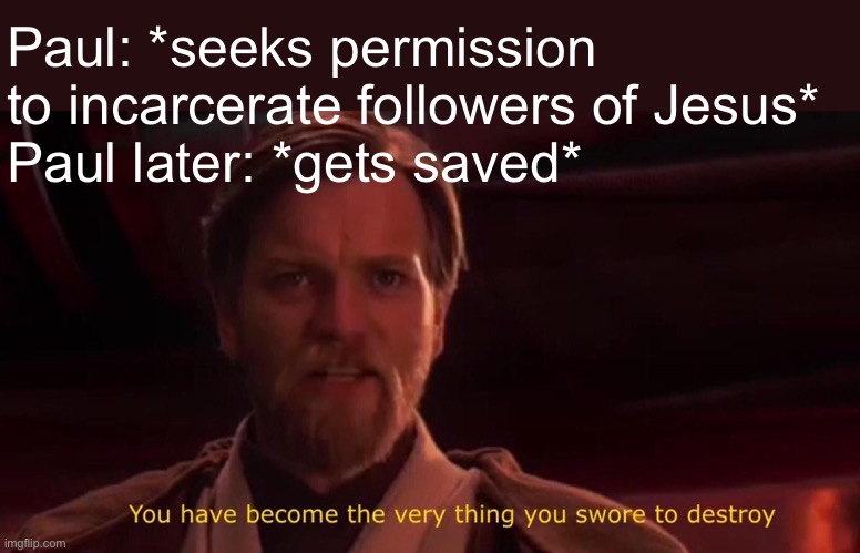 This is true | Paul: *seeks permission to incarcerate followers of Jesus*
Paul later: *gets saved* | image tagged in obi wan swore destroy,memes,funny,bible,christian,jokes | made w/ Imgflip meme maker