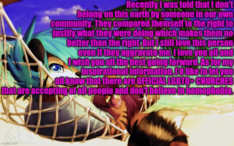 We're winning (Sorry this was a long one) | Recently I was told that I don't belong on this earth by someone in our own community. They compared themself to the right to justify what they were doing which makes them no better than the right. But I still love this person even if they aggravate me. I love you all and I wish you all the best going forward. As for my inspirational information, I'd like to let you all know that there are OFFICIAL LGBTQ+ CHURCHES that are accepting of all people and don't believe in homophobia. | made w/ Imgflip meme maker