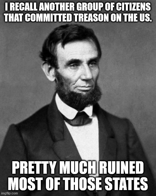 Abraham Lincoln | I RECALL ANOTHER GROUP OF CITIZENS THAT COMMITTED TREASON ON THE US. PRETTY MUCH RUINED MOST OF THOSE STATES | image tagged in abraham lincoln | made w/ Imgflip meme maker