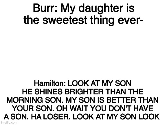 Blank White Template | Burr: My daughter is the sweetest thing ever-; Hamilton: LOOK AT MY SON HE SHINES BRIGHTER THAN THE MORNING SON. MY SON IS BETTER THAN YOUR SON. OH WAIT YOU DON'T HAVE A SON. HA LOSER. LOOK AT MY SON LOOK | image tagged in blank white template | made w/ Imgflip meme maker