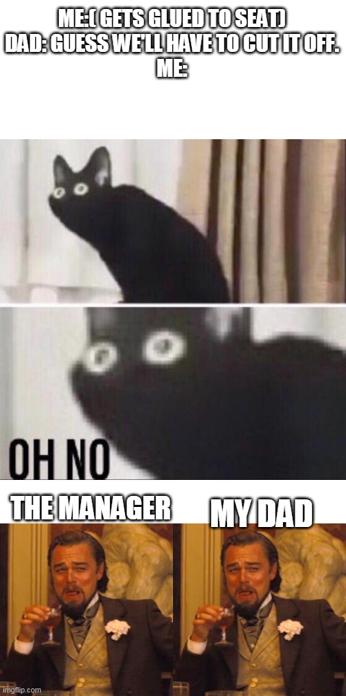 ME:( GETS GLUED TO SEAT)
DAD: GUESS WE'LL HAVE TO CUT IT OFF.
ME:; THE MANAGER; MY DAD | image tagged in oh no cat,memes,laughing leo | made w/ Imgflip meme maker