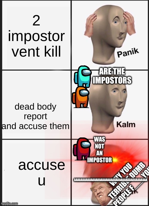 FFFFFFFFFFFFFFFFFFFFFFFFFFFFFFFFFFFFFFFFFFFFFFFF | 2 impostor vent kill; ARE THE IMPOSTORS; dead body report and accuse them; WAS NOT AN IMPOSTOR; accuse u; AAAAAAAAAAAAAAAAAAAAAAAAAAAAAAAAAAAAAAAAAAAA; WHY YOU TERRIBLE DUMB PEOPLE F___ YOU | image tagged in memes,panik kalm panik | made w/ Imgflip meme maker