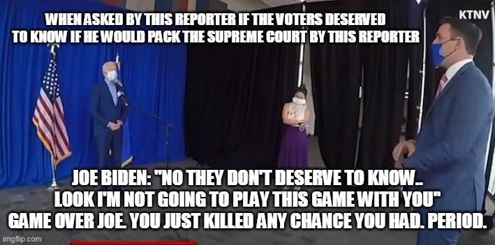 Game Over Joe | WHEN ASKED BY THIS REPORTER IF THE VOTERS DESERVED TO KNOW IF HE WOULD PACK THE SUPREME COURT BY THIS REPORTER; JOE BIDEN: "NO THEY DON'T DESERVE TO KNOW.. LOOK I'M NOT GOING TO PLAY THIS GAME WITH YOU"
GAME OVER JOE. YOU JUST KILLED ANY CHANCE YOU HAD. PERIOD. | image tagged in democrats,trump2020 | made w/ Imgflip meme maker