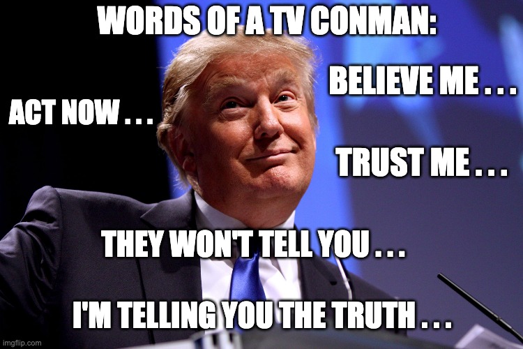 You never hear these from someone who is honest | WORDS OF A TV CONMAN:; BELIEVE ME . . . ACT NOW . . . TRUST ME . . . THEY WON'T TELL YOU . . . I'M TELLING YOU THE TRUTH . . . | image tagged in donald trump no2,trump,election,covid,conman,covid19 | made w/ Imgflip meme maker