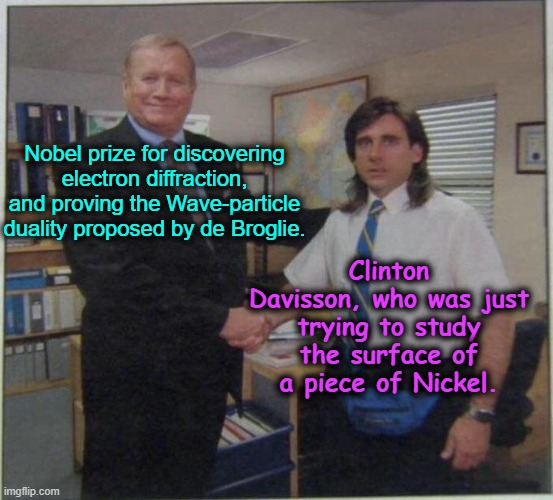 The office Nobel prize | Clinton Davisson, who was just trying to study the surface of a piece of Nickel. Nobel prize for discovering electron diffraction, and proving the Wave-particle duality proposed by de Broglie. | image tagged in the office handshake,electronics,nobel prize,experiment | made w/ Imgflip meme maker