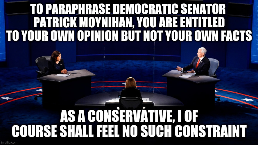 In fact we Republicans invented "alternative facts"! | TO PARAPHRASE DEMOCRATIC SENATOR 
PATRICK MOYNIHAN, YOU ARE ENTITLED TO YOUR OWN OPINION BUT NOT YOUR OWN FACTS; AS A CONSERVATIVE, I OF COURSE SHALL FEEL NO SUCH CONSTRAINT | image tagged in humor,vice presidential debate,pence,harris,facts,alternate facts | made w/ Imgflip meme maker