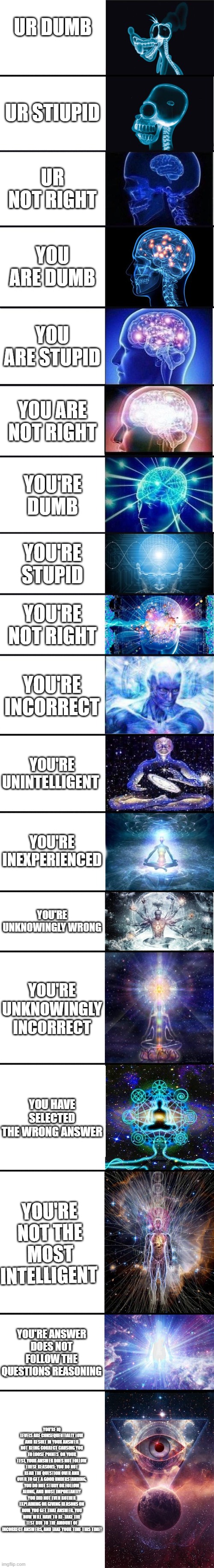 This took me 2 minutes to make and the average meme takes seconds. (And btw ur not stupid) | UR DUMB; UR STIUPID; UR NOT RIGHT; YOU ARE DUMB; YOU ARE STUPID; YOU ARE NOT RIGHT; YOU'RE DUMB; YOU'RE STUPID; YOU'RE NOT RIGHT; YOU'RE INCORRECT; YOU'RE UNINTELLIGENT; YOU'RE INEXPERIENCED; YOU'RE UNKNOWINGLY WRONG; YOU'RE UNKNOWINGLY INCORRECT; YOU HAVE SELECTED THE WRONG ANSWER; YOU'RE NOT THE MOST INTELLIGENT; YOU'RE ANSWER DOES NOT FOLLOW THE QUESTIONS REASONING; YOU'RE IQ LEVELS ARE CONSEQUENTIALLY LOW AND RESULT IN YOUR ANSWER NOT BEING CORRECT CAUSING YOU TO LOOSE POINTS  ON YOUR TEST, YOUR ANSWER DOES NOT FOLLOW THESE REASONS: YOU DO NOT READ THE QUESTION OVER AND OVER TO GET A GOOD UNDERSTANDING, YOU DO NOT STUDY OR FOLLOW ALONG, AND MOST IMPORTANTLY YOU DID NOT EVEN BOTHER EXPLAINING OR GIVING REASONS ON HOW YOU GET THAT ANSWER. YOU NOW WILL HAVE TO RE-TAKE THE TEST DUE TO THE AMOUNT OF INCORRECT ANSWERS, AND TAKE YOUR TIME THIS TIME! | image tagged in expanding brain 9001 | made w/ Imgflip meme maker