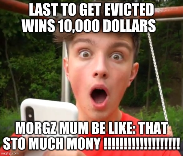 MORGZ | LAST TO GET EVICTED WINS 10,000 DOLLARS; MORGZ MUM BE LIKE: THAT STO MUCH MONEY !!!!!!!!!!!!!!!!!!! | image tagged in humor | made w/ Imgflip meme maker