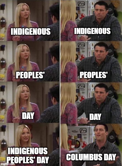 Indigenous Peoples' Day | INDIGENOUS; INDIGENOUS; PEOPLES'; PEOPLES'; DAY; DAY; INDIGENOUS PEOPLES' DAY; COLUMBUS DAY | image tagged in phoebe teaching joey in friends | made w/ Imgflip meme maker