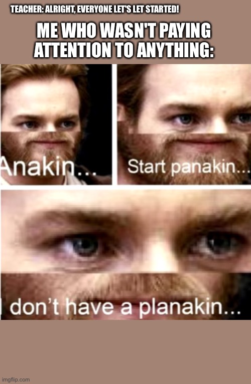 Anakin Start Panakin | TEACHER: ALRIGHT, EVERYONE LET'S LET STARTED! ME WHO WASN'T PAYING ATTENTION TO ANYTHING: | image tagged in anakin start panakin | made w/ Imgflip meme maker