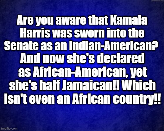 Jamaican | Are you aware that Kamala Harris was sworn into the Senate as an Indian-American? And now she's declared as African-American, yet she's half Jamaican!! Which isn't even an African country!! | image tagged in blue background | made w/ Imgflip meme maker
