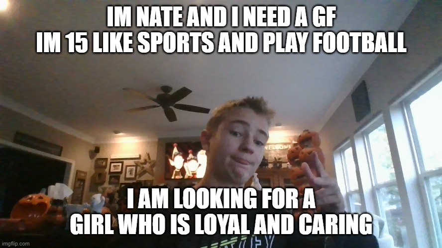 pls | IM NATE AND I NEED A GF
IM 15 LIKE SPORTS AND PLAY FOOTBALL; I AM LOOKING FOR A GIRL WHO IS LOYAL AND CARING | image tagged in pls | made w/ Imgflip meme maker