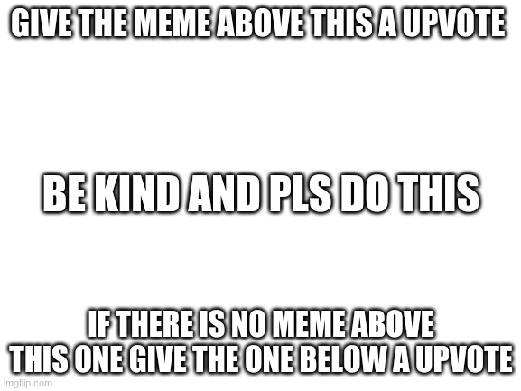giving up votes and being kind | GIVE THE MEME ABOVE THIS A UPVOTE; BE KIND AND PLS DO THIS; IF THERE IS NO MEME ABOVE THIS ONE GIVE THE ONE BELOW A UPVOTE | image tagged in blank white template | made w/ Imgflip meme maker