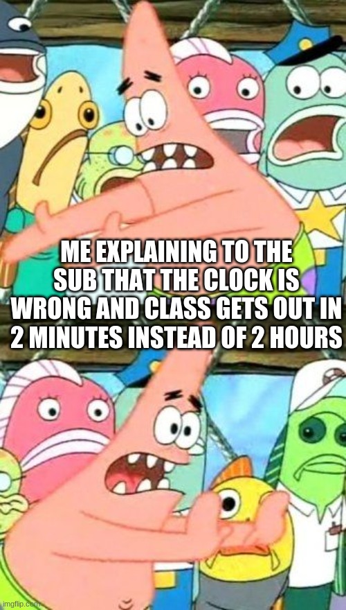 Put It Somewhere Else Patrick | ME EXPLAINING TO THE SUB THAT THE CLOCK IS WRONG AND CLASS GETS OUT IN 2 MINUTES INSTEAD OF 2 HOURS | image tagged in memes,put it somewhere else patrick | made w/ Imgflip meme maker