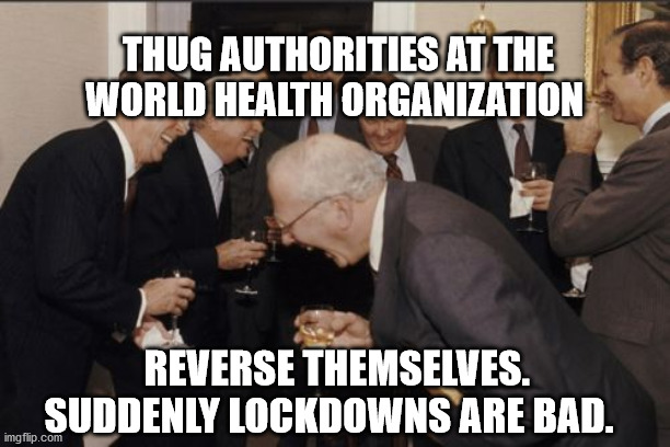 Laughing Men In Suits | THUG AUTHORITIES AT THE WORLD HEALTH ORGANIZATION; REVERSE THEMSELVES. SUDDENLY LOCKDOWNS ARE BAD. | image tagged in memes,laughing men in suits | made w/ Imgflip meme maker