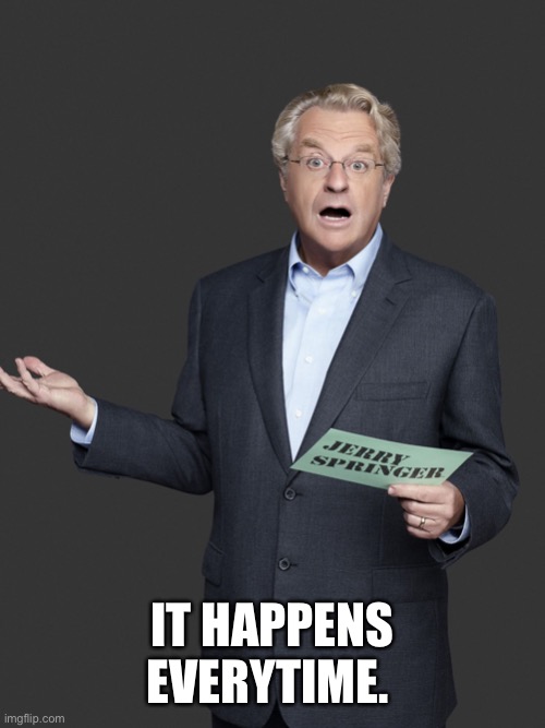 Jerry Springer | IT HAPPENS EVERYTIME. | image tagged in jerry springer | made w/ Imgflip meme maker