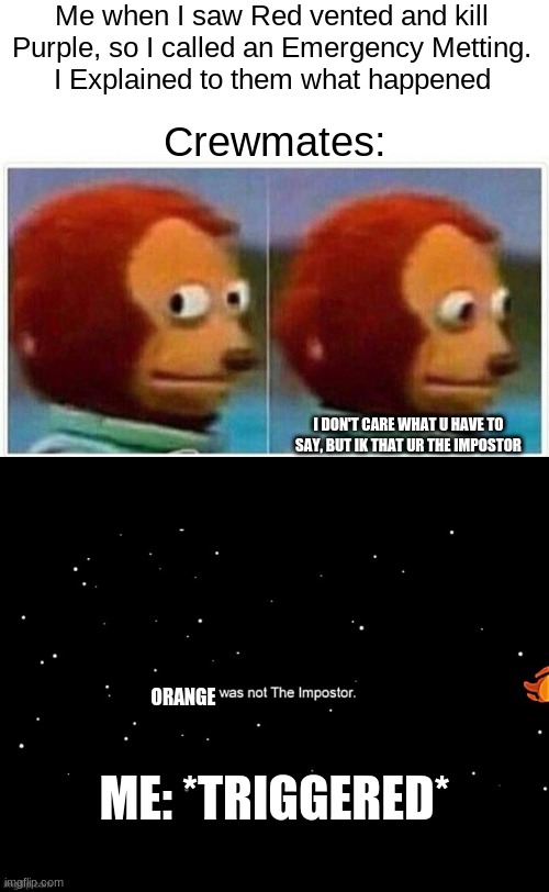Does anyone hate it when this happened in AmongUs | Me when I saw Red vented and kill Purple, so I called an Emergency Metting.
I Explained to them what happened; Crewmates:; I DON'T CARE WHAT U HAVE TO SAY, BUT IK THAT UR THE IMPOSTOR; ORANGE; ME: *TRIGGERED* | image tagged in memes,monkey puppet,x was not the imposter | made w/ Imgflip meme maker