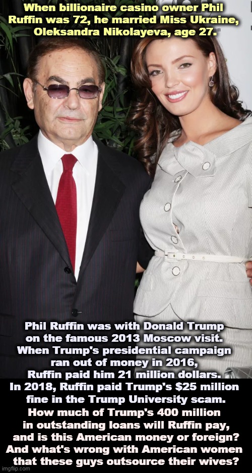 If you had 3 billion dollars, you could buy one like that, too. Or at least hire one by the decade. | When billionaire casino owner Phil 
Ruffin was 72, he married Miss Ukraine, 
Oleksandra Nikolayeva, age 27. Phil Ruffin was with Donald Trump 
on the famous 2013 Moscow visit. 
When Trump's presidential campaign 
ran out of money in 2016, 
Ruffin paid him 21 million dollars. 
In 2018, Ruffin paid Trump's $25 million 
fine in the Trump University scam. How much of Trump's 400 million 
in outstanding loans will Ruffin pay,
and is this American money or foreign?
And what's wrong with American women 
that these guys outsource their wives? | image tagged in trump,bankruptcy,partners in crime,sugar daddy | made w/ Imgflip meme maker
