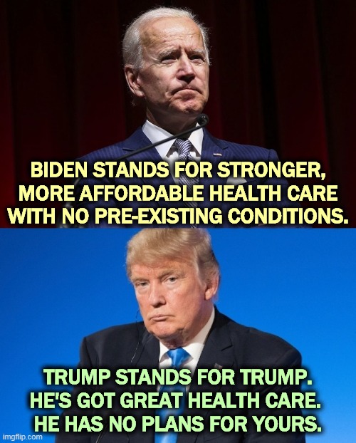 The contrast that means the most. | BIDEN STANDS FOR STRONGER, MORE AFFORDABLE HEALTH CARE WITH NO PRE-EXISTING CONDITIONS. TRUMP STANDS FOR TRUMP.
HE'S GOT GREAT HEALTH CARE. 
HE HAS NO PLANS FOR YOURS. | image tagged in biden,healthcare,trump,selfish | made w/ Imgflip meme maker