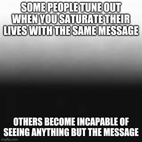 Saturation does not increase tolerance or empathy | SOME PEOPLE TUNE OUT WHEN YOU SATURATE THEIR LIVES WITH THE SAME MESSAGE; OTHERS BECOME INCAPABLE OF SEEING ANYTHING BUT THE MESSAGE | image tagged in saturation | made w/ Imgflip meme maker