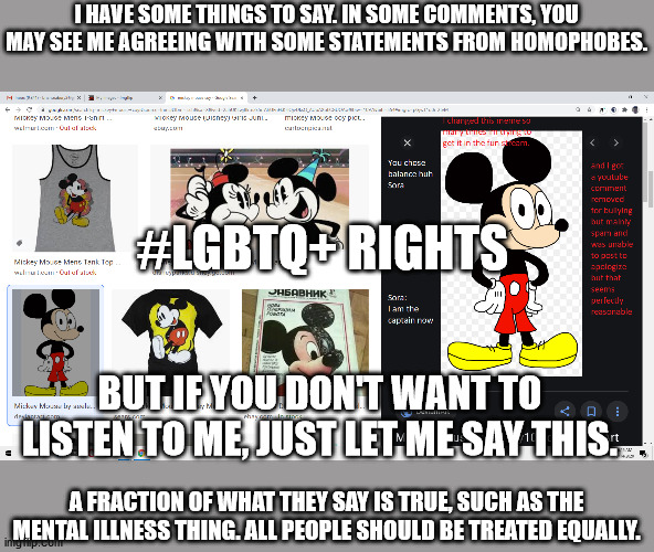 I'm sorry, but it has to be said. | I HAVE SOME THINGS TO SAY. IN SOME COMMENTS, YOU MAY SEE ME AGREEING WITH SOME STATEMENTS FROM HOMOPHOBES. #LGBTQ+ RIGHTS; BUT IF YOU DON'T WANT TO LISTEN TO ME, JUST LET ME SAY THIS. A FRACTION OF WHAT THEY SAY IS TRUE, SUCH AS THE MENTAL ILLNESS THING. ALL PEOPLE SHOULD BE TREATED EQUALLY. | image tagged in ive got some things to say | made w/ Imgflip meme maker