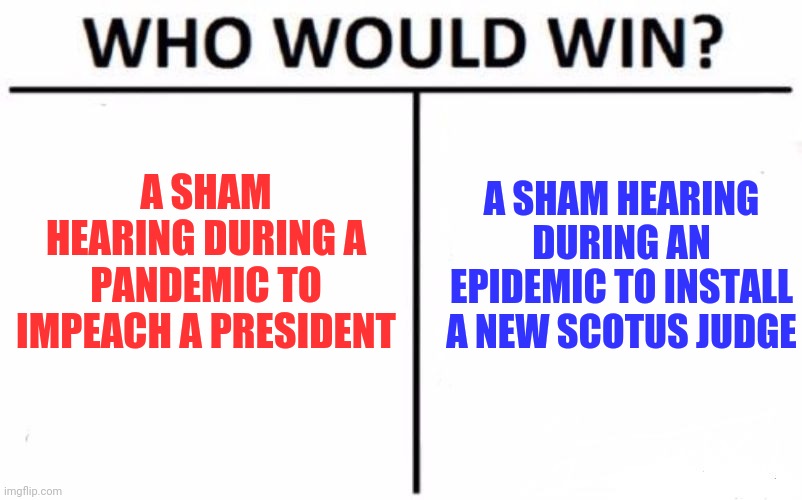 Interesting how covid was already in the US for weeks when they ignored it and were fighting to end the presidency. | A SHAM HEARING DURING A PANDEMIC TO IMPEACH A PRESIDENT; A SHAM HEARING DURING AN EPIDEMIC TO INSTALL A NEW SCOTUS JUDGE | image tagged in memes,who would win | made w/ Imgflip meme maker