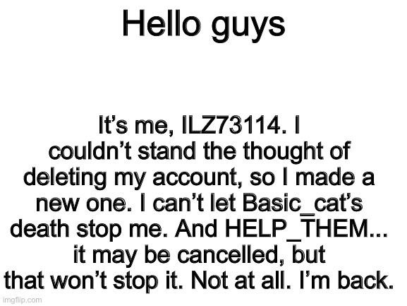 Hey. It’s me, ILZ73114. And I’m back. | Hello guys; It’s me, ILZ73114. I couldn’t stand the thought of deleting my account, so I made a new one. I can’t let Basic_cat’s death stop me. And HELP_THEM... it may be cancelled, but that won’t stop it. Not at all. I’m back. | image tagged in blank white template | made w/ Imgflip meme maker