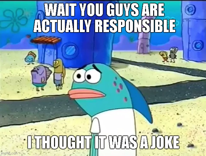 Wait you guys are actually responsible I thought it was a joke | WAIT YOU GUYS ARE ACTUALLY RESPONSIBLE; I THOUGHT IT WAS A JOKE | image tagged in wait you guys actually blank i thought it was a joke | made w/ Imgflip meme maker