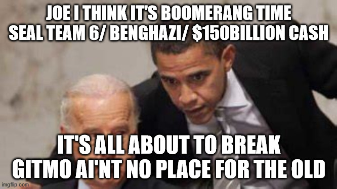 JOE I THINK IT'S BOOMERANG TIME
SEAL TEAM 6/ BENGHAZI/ $150BILLION CASH; IT'S ALL ABOUT TO BREAK
GITMO AI'NT NO PLACE FOR THE OLD | image tagged in political meme | made w/ Imgflip meme maker