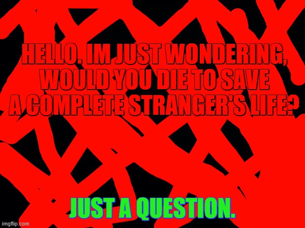Just asking. | HELLO. IM JUST WONDERING, WOULD YOU DIE TO SAVE A COMPLETE STRANGER'S LIFE? JUST A QUESTION. | image tagged in black background | made w/ Imgflip meme maker