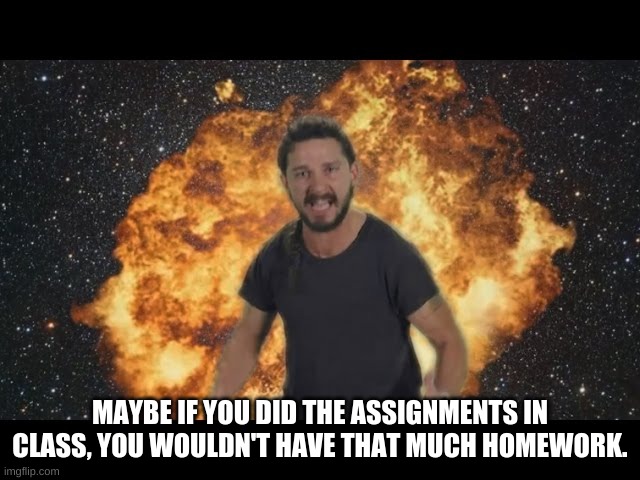 Shia just do it | MAYBE IF YOU DID THE ASSIGNMENTS IN CLASS, YOU WOULDN'T HAVE THAT MUCH HOMEWORK. | image tagged in shia just do it | made w/ Imgflip meme maker